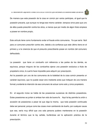 LA PRESCRIPCIÓN ADQUISITIVA COMO CAUSA LEGAL Y EFECTIVA QUE DETERMINA EL DOMINIO SOBRE LOS BIENES
59
De manera que esta posesión de la cosa en común por varios participes, al igual que la
posesión precaria, que aunque no tenga ese mismo carácter, tampoco sirve para que uno
de ellos pueda prescribir contra los otros, a menos que por medio de algún título empiece
a poseer en nombre propio.
Este artículo tiene como fundamento evitar el fraude entre comuneros. Ya que sería fácil
para un comunero prescribir contra otro, debido a la confianza que este último tiene en el
primero y a la creencia de que el presunto prescribiente posee en nombre del comunero
defraudado.
La posesión que tiene un condueño con referencia a las partes de los demás, es
equívoca, porque ninguno de los condueños ejerce una posesión exclusiva a título de
propietario único, lo cual lo hace imposible para adquirir por prescripción.
Así la posesión por uno de los comuneros de la totalidad de la cosa común presenta un
carácter equívoco, que no puede cesar sino mediante actos que indiquen de una manera
formal y evidente la intención de ese comunero de actuar como solo y único propietario.
En el segundo inciso se habla de las posesiones sucesivas de distintos poseedores.
Estas posesiones se juntan si ambas han sido de buena fe. Aquí la ley permite la unión o
accesión de posesiones a pesar de que diga la misma, que toda posesión continuada
debe ser personal, porque como las cosas viven cambiando de dueño, por cualquier causa
que sea, sería muy difícil que una sola persona pudiera mantenerse en la posesión
durante el término que la ley señala, burlándose así la aplicación práctica de la
prescripción.
 