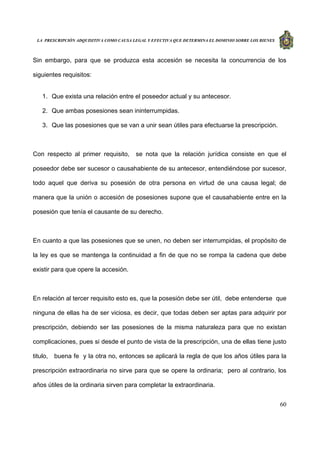 LA PRESCRIPCIÓN ADQUISITIVA COMO CAUSA LEGAL Y EFECTIVA QUE DETERMINA EL DOMINIO SOBRE LOS BIENES
60
Sin embargo, para que se produzca esta accesión se necesita la concurrencia de los
siguientes requisitos:
1. Que exista una relación entre el poseedor actual y su antecesor.
2. Que ambas posesiones sean ininterrumpidas.
3. Que las posesiones que se van a unir sean útiles para efectuarse la prescripción.
Con respecto al primer requisito, se nota que la relación jurídica consiste en que el
poseedor debe ser sucesor o causahabiente de su antecesor, entendiéndose por sucesor,
todo aquel que deriva su posesión de otra persona en virtud de una causa legal; de
manera que la unión o accesión de posesiones supone que el causahabiente entre en la
posesión que tenía el causante de su derecho.
En cuanto a que las posesiones que se unen, no deben ser interrumpidas, el propósito de
la ley es que se mantenga la continuidad a fin de que no se rompa la cadena que debe
existir para que opere la accesión.
En relación al tercer requisito esto es, que la posesión debe ser útil, debe entenderse que
ninguna de ellas ha de ser viciosa, es decir, que todas deben ser aptas para adquirir por
prescripción, debiendo ser las posesiones de la misma naturaleza para que no existan
complicaciones, pues si desde el punto de vista de la prescripción, una de ellas tiene justo
titulo, buena fe y la otra no, entonces se aplicará la regla de que los años útiles para la
prescripción extraordinaria no sirve para que se opere la ordinaria; pero al contrario, los
años útiles de la ordinaria sirven para completar la extraordinaria.
 