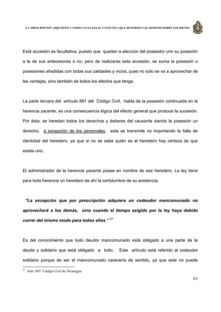 LA PRESCRIPCIÓN ADQUISITIVA COMO CAUSA LEGAL Y EFECTIVA QUE DETERMINA EL DOMINIO SOBRE LOS BIENES
61
Está accesión es facultativa, puesto que quedan a elección del poseedor unir su posesión
a la de sus antecesores o no; pero de realizarse esta accesión, se suma la posesión o
posesiones añadidas con todas sus calidades y vicios, pues no solo se va a aprovechar de
las ventajas, sino también de todos los efectos que tenga.
La parte tercera del artículo 881 del Código Civil, habla de la posesión continuada en la
herencia yacente, es una consecuencia lógica del efecto general que produce la sucesión.
Por ésta, se heredan todos los derechos y deberes del causante siendo la posesión un
derecho, a excepción de los personales, esta se transmite no importando la falta de
identidad del heredero, ya que si no se sabe quién es el heredero hay certeza de que
exista uno.
El administrador de la herencia yacente posee en nombre de ese heredero. La ley tiene
para toda herencia un heredero de ahí la certidumbre de su existencia.
“La excepción que por prescripción adquiera un codeudor mancomunado no
aprovechará a los demás, sino cuando el tiempo exigido por la ley haya debido
correr del mismo modo para todos ellos.” 27
Es del conocimiento que todo deudor mancomunado está obligado a una parte de la
deuda y solidario que está obligado a todo. Este artículo está referido al codeudor
solidario porque de ser el mancomunado carecería de sentido, ya que este no puede
27
Arto. 883 Código Civil de Nicaragua.
 
