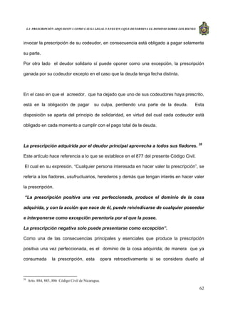 LA PRESCRIPCIÓN ADQUISITIVA COMO CAUSA LEGAL Y EFECTIVA QUE DETERMINA EL DOMINIO SOBRE LOS BIENES
62
invocar la prescripción de su codeudor, en consecuencia está obligado a pagar solamente
su parte.
Por otro lado el deudor solidario sí puede oponer como una excepción, la prescripción
ganada por su codeudor excepto en el caso que la deuda tenga fecha distinta.
En el caso en que el acreedor, que ha dejado que uno de sus codeudores haya prescrito,
está en la obligación de pagar su culpa, perdiendo una parte de la deuda. Esta
disposición se aparta del principio de solidaridad, en virtud del cual cada codeudor está
obligado en cada momento a cumplir con el pago total de la deuda.
La prescripción adquirida por el deudor principal aprovecha a todos sus fiadores. 28
Este artículo hace referencia a lo que se establece en el 877 del presente Código Civil.
El cual en su expresión. “Cualquier persona interesada en hacer valer la prescripción”, se
refería a los fiadores, usufructuarios, herederos y demás que tengan interés en hacer valer
la prescripción.
“La prescripción positiva una vez perfeccionada, produce el dominio de la cosa
adquirida, y con la acción que nace de él, puede reivindicarse de cualquier poseedor
e interponerse como excepción perentoria por el que la posee.
La prescripción negativa solo puede presentarse como excepción”.
Como una de las consecuencias principales y esenciales que produce la prescripción
positiva una vez perfeccionada, es el dominio de la cosa adquirida; de manera que ya
consumada la prescripción, esta opera retroactivamente si se considera dueño al
28
Arto. 884, 885, 886 Código Civil de Nicaragua.
 