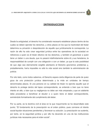 LA PRESCRIPCIÓN ADQUISITIVA COMO CAUSA LEGAL Y EFECTIVA QUE DETERMINA EL DOMINIO SOBRE LOS BIENES
1
INTRODUCCION
Desde la antigüedad, el derecho ha considerado necesario establecer plazos dentro de los
cuales se deben ejercitar los derechos, y otros plazos en los que la inactividad del titular
determina su privación o desprotección de aquello que jurídicamente le corresponde. La
razón de ello ha sido crear seguridad jurídica entre los operadores de la sociedad en
referencia a quien es él titular efectivo de los derechos, y también el garantizar a quien
tiene un deber o una deuda, que no pesará indefinidamente sobre él y sus herederos, la
responsabilidad de cumplir con una obligación o con un deber, ya que la sola posibilidad
de que algo sea eternamente exigible plantearía al Derecho gravísimos problemas y,
probablemente, haría imposible no sólo la vida social sino también la administración de
justicia.
Por otro lado, como todos sabemos, el Derecho espera cierta diligencia de parte de quien
goza de una protección jurídica determinada y la mide en unidades de tiempo
denominadas plazos. Si una persona en su calidad de titular no ejercita aquello que el
derecho le protege dentro del lapso correspondiente, se entiende o bien que no tiene
interés en ello, o bien que su negligencia no debe ser más amparada y que en adelante
debe procederse a beneficiar al deudor o a quien tiene el deber correspondiente,
eximiéndolo formalmente del cumplimiento del deber.
Por su parte, es la doctrina civil el área en la que mayormente se ha desarrollado este
punto; “El fundamento de la prescripción es el orden público, pues conviene al interés
social liquidar situaciones pendientes y favorecer su solución. La prescripción se sustenta,
por tanto, en la seguridad jurídica y por ello ha devenido en una de las instituciones
jurídicas más necesarias para el orden social”.
 