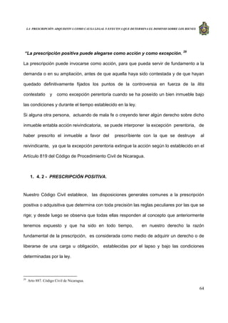 LA PRESCRIPCIÓN ADQUISITIVA COMO CAUSA LEGAL Y EFECTIVA QUE DETERMINA EL DOMINIO SOBRE LOS BIENES
64
“La prescripción positiva puede alegarse como acción y como excepción. 29
La prescripción puede invocarse como acción, para que pueda servir de fundamento a la
demanda o en su ampliación, antes de que aquella haya sido contestada y de que hayan
quedado definitivamente fijados los puntos de la controversia en fuerza de la litis
contestatio y como excepción perentoria cuando se ha poseído un bien inmueble bajo
las condiciones y durante el tiempo establecido en la ley.
Si alguna otra persona, actuando de mala fe o creyendo tener algún derecho sobre dicho
inmueble entabla acción reivindicatoria, se puede interponer la excepción perentoria, de
haber prescrito el inmueble a favor del prescríbiente con la que se destruye al
reivindicante, ya que la excepción perentoria extingue la acción según lo establecido en el
Artículo 819 del Código de Procedimiento Civil de Nicaragua.
1. 4. 2 - PRESCRIPCIÓN POSITIVA.
Nuestro Código Civil establece, las disposiciones generales comunes a la prescripción
positiva o adquisitiva que determina con toda precisión las reglas peculiares por las que se
rige; y desde luego se observa que todas ellas responden al concepto que anteriormente
tenemos expuesto y que ha sido en todo tiempo, en nuestro derecho la razón
fundamental de la prescripción, es considerada como medio de adquirir un derecho o de
liberarse de una carga u obligación, establecidas por el lapso y bajo las condiciones
determinadas por la ley.
29
Arto 887. Código Civil de Nicaragua.
 