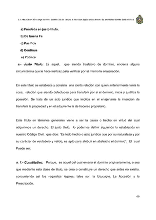 LA PRESCRIPCIÓN ADQUISITIVA COMO CAUSA LEGAL Y EFECTIVA QUE DETERMINA EL DOMINIO SOBRE LOS BIENES
66
a) Fundada en justo titulo.
b) De buena Fe
c) Pacífica
d) Continua
e) Pública
a.- Justo Titulo: Es aquel, que siendo traslativo de dominio, encierra alguna
circunstancia que le hace ineficaz para verificar por sí mismo la enajenación.
En este título se establece y consiste una cierta relación con quien anteriormente tenía la
cosa, relación que siendo defectuosa para transferir por si el dominio, inicia y justifica la
posesión. Se trata de un acto jurídico que implica en el enajenante la intención de
transferir la propiedad y en el adquirente la de hacerse propietario.
Este título en términos generales viene a ser la causa o hecho en virtud del cual
adquirimos un derecho. El justo titulo, lo podemos definir siguiendo lo establecido en
nuestro Código Civil, que dice: “Es todo hecho o acto jurídico que por su naturaleza y por
su carácter de verdadero y valido, es apto para atribuir en abstracto el dominio”. El cual
Puede ser:
a. 1.- Constitutivo: Porque, es aquel del cual emana el dominio originariamente, o sea
que mediante esta clase de titulo, se crea o constituye un derecho que antes no existía,
concurriendo así los requisitos legales; tales son la Usucapio, La Accesión y la
Prescripción.
 