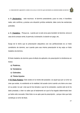 LA PRESCRIPCIÓN ADQUISITIVA COMO CAUSA LEGAL Y EFECTIVA QUE DETERMINA EL DOMINIO SOBRE LOS BIENES
67
a. 2.- Declarativo: este reconoce el dominio preexistente, pues no crea, ni transfiere
nada; solo confirma y precisa una situación jurídica existente, tales como las sentencias
judiciales.
a. 3.- Traslativo: Porque es, cuando por si solo sirve para transferir el dominio, tal es el
caso de la compra venta, la permuta, la donación, la dación en pago, etc.
Surge de lo dicho que la prescripción adquisitiva una vez perfeccionada es un titulo
constitutivo de dominio, aun cuando para esa misma prescripción la ley exija un titulo
traslativo de dominio.
El titulo traslativo de dominio para el efecto de aplicarlo a la prescripción lo dividiremos en
títulos:
a) Putativos,
b) Verdaderos
c) Colorados.
d) Títulos Injustos
a) El Titulo Putativo: Solo existe en la mente del poseedor, es aquel que por un error se
cree que existe, no existiendo en la realidad; tal sucede como cuando uno tiene una cosa
en su poder, la cual cree que le fue donada o que la ha comprado, cuando solo se le ha
dado prestada, o bien no sabe que el testamento en que le fue legado determinado bien
ya había sido revocado. Este título no es apto para la prescripción, porque más que todo
constituye un error de titulo.
 