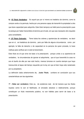 LA PRESCRIPCIÓN ADQUISITIVA COMO CAUSA LEGAL Y EFECTIVA QUE DETERMINA EL DOMINIO SOBRE LOS BIENES
68
b) El Titulo Verdadero: Es aquel que por sí mismo es traslativo de dominio, como la
compra venta o la permuta, hecha por una persona capaz de transmitir la propiedad a otra
que tiene capacidad para adquirirla. Este título tampoco es hábil para la prescripción pues
la excluye por haber transmitido el dominio por él solo, sin que sea necesario otro requisito
para consolidarlo.
c) El Título Colorado: Tiene todos los colores y apariencias de verdadero; es decir
que en sí, es traslativos de dominio, pero por falta de alguna circunstancia, como por
ejemplo, la falta de derecho o de capacidad en la persona de quien procede, lo hace
ineficaz para verificar por sí solo la transmisión.
Este título es el que sirve de base a la prescripción, porque unida a su apariencia de
verdadero, la circunstancias de ignorar el adquiriente, que el que transmitió la cosa no
era el dueño de ella por ese solo hecho, merece tomarse en cuenta siempre que haya
transcurrido el lapso del tiempo requerido por la ley sin que el bien haya sido reclamado
por su propietario.
La definición dada anteriormente de, Justo Titulo, contiene en conclusión que sus
características son las siguientes:
1º - Debe ser verdadero: Esto es, de existencia real; de tal manera que los títulos
injustos como lo son el falsificado, el simulado absoluto o relativamente, porque
constituyen un título meramente putativo, no son hábiles para servir de base a la
prescripción.
 