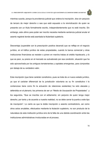 LA PRESCRIPCIÓN ADQUISITIVA COMO CAUSA LEGAL Y EFECTIVA QUE DETERMINA EL DOMINIO SOBRE LOS BIENES
70
mientras suscita, porque la providencia judicial que ordena la inscripción, dice sin perjuicio
de tercero de mejor derecho o sea que está expuesto a la reivindicación de quien se
presente con un título formalmente escrito, independientemente que no esté inscrito. Sin
embargo, este ultimo para poder ser inscrito necesita mediante sentencia judicial anular el
asiento registral donde está asentada la titularidad supletoria.
Desventaja (superable con la prescripción positiva decenal) que se refleja en el negocio
jurídico, en el tráfico jurídico de estas propiedades, cuando la banca comercial y otras
instituciones financieras se resisten o ponen en marcha trabas al crédito hipotecario, y lo
que es peor, su precio en el mercado es subvalorado por esa condición, situación que ha
sido aprovechada por los antiguos terratenientes y capitales emergentes, para comprarlas
por debajo de su verdadero valor.
Esta inscripción (que tiene carácter constitutivo, pues se trata de un nuevo estado jurídico,
ya que el carácter diferencial de la jurisdicción voluntaria es su fin constitutivo t lo
contencioso tiene como fin la actuación de relaciones existentes) ha sido atacada y
defendida en el plenario, los primeros de ser un “Medio de Usurpación de Propiedades” y
los segundos, “Que se inscribe con el aditamento: sin perjuicio de quien tenga mejor
derecho, por tanto y de acuerdo a nuestra realidad, no se debe cerrar la puerta a este tipo
de inscripción”. Lo cierto es que la doble inscripción o asiento contradictorio, así como
otros actos anulables, efectuados mediante la titulación supletorio, no son producto de la
naturaleza de esta institución jurídica sino de la falta de una debida coordinación entre las
instituciones administrativas involucradas en el proceso.
 