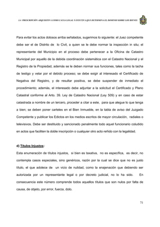 LA PRESCRIPCIÓN ADQUISITIVA COMO CAUSA LEGAL Y EFECTIVA QUE DETERMINA EL DOMINIO SOBRE LOS BIENES
71
Para evitar los actos dolosos arriba señalados, sugerimos lo siguiente: el Juez competente
debe ser el de Distrito de lo Civil, a quien se le debe normar la inspección in situ; el
representante del Municipio en el proceso debe pertenecer a la Oficina de Catastro
Municipal por aquello de la debida coordinación sistemática con el Catastro Nacional y el
Registro de la Propiedad, además se le deben normar sus funciones, tales como la tacha
de testigo y velar por el debido proceso; se debe exigir al interesado el Certificado de
Negativa del Registro, y de resultar positiva, se debe suspender de inmediato el
procedimiento; además, el interesado debe adjuntar a la solicitud el Certificado y Plano
Catastral conforme al Arto. 39. Ley de Catastro Nacional (Ley 509) y en caso de estar
catastrada a nombre de un tercero, proceder a citar a este, para que alegue lo que tenga
a bien; se deben poner carteles en el Bien Inmueble, en la tabla de aviso del Juzgado
Competente y publicar los Edictos en los medios escritos de mayor circulación, radiales o
televisivos. Debe ser destituido y sancionado penalmente todo aquel funcionario coludido
en actos que faciliten la doble inscripción o cualquier otro acto reñido con la legalidad.
d) Títulos Injustos:
Esta enumeración de títulos injustos, si bien es taxativa, no es específica, es decir, no
contempla casos especiales, sino genéricos, razón por la cual se dice que no es justo
título, el que adolece de un vicio de nulidad, como la enajenación que debiendo ser
autorizada por un representante legal o por decreto judicial, no lo ha sido. En
consecuencia este número comprende todos aquellos títulos que son nulos por falta de
causa, de objeto, por error, fuerza, dolo.
 