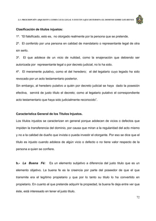 LA PRESCRIPCIÓN ADQUISITIVA COMO CAUSA LEGAL Y EFECTIVA QUE DETERMINA EL DOMINIO SOBRE LOS BIENES
72
Clasificación de títulos injustos:
1º. “El falsificado, esto es, no otorgado realmente por la persona que se pretende.
2º. El conferido por una persona en calidad de mandatario o representante legal de otra
sin serlo.
3º. El que adolece de un vicio de nulidad, como la enajenación que debiendo ser
autorizada por representante legal o por decreto judicial, no lo ha sido.
4º. El meramente putativo, como el del heredero; el del legatario cuyo legado ha sido
revocado por un acto testamentario posterior.
Sin embargo, al heredero putativo a quién por decreto judicial se haya dado la posesión
efectiva, servirá de justo título el decreto; como al legatario putativo el correspondiente
acto testamentario que haya sido judicialmente reconocido”.
Característica General de los Títulos Injustos.
Los títulos injustos se caracterizan en general porque adolecen de vicios o defectos que
impiden la transferencia del dominio, por causa que miran a la regularidad del acto mismo
y no a la calidad de dueño que invista o pueda investir el otorgante. Por eso se dice que el
título es injusto cuando adolece de algún vicio o defecto o no tiene valor respecto de la
persona a quien se confiere.
b.- La Buena Fé: Es un elemento subjetivo a diferencia del justo titulo que es un
elemento objetivo. La buena fe es la creencia por parte del poseedor de que el que
transmite era el legítimo propietario y que por lo tanto su titulo lo ha convertido en
propietario. En cuanto al que pretende adquirir la propiedad, la buena fe deja entre ver que
éste, está interesado en tener el justo titulo.
 