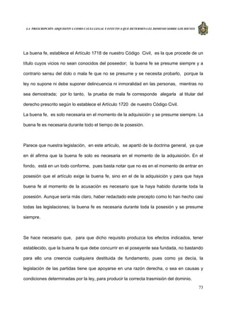 LA PRESCRIPCIÓN ADQUISITIVA COMO CAUSA LEGAL Y EFECTIVA QUE DETERMINA EL DOMINIO SOBRE LOS BIENES
73
La buena fe, establece el Artículo 1718 de nuestro Código Civil, es la que procede de un
título cuyos vicios no sean conocidos del poseedor; la buena fe se presume siempre y a
contrario sensu del dolo o mala fe que no se presume y se necesita probarlo, porque la
ley no supone ni debe suponer delincuencia ni inmoralidad en las personas, mientras no
sea demostrada; por lo tanto, la prueba de mala fe corresponde alegarla al titular del
derecho prescrito según lo establece el Artículo 1720 de nuestro Código Civil.
La buena fe, es solo necesaria en el momento de la adquisición y se presume siempre. La
buena fe es necesaria durante todo el tiempo de la posesión.
Parece que nuestra legislación, en este articulo, se apartó de la doctrina general, ya que
en él afirma que la buena fe solo es necesaria en el momento de la adquisición. En el
fondo, está en un todo conforme, pues basta notar que no es en el momento de entrar en
posesión que el artículo exige la buena fe, sino en el de la adquisición y para que haya
buena fe al momento de la acusación es necesario que la haya habido durante toda la
posesión. Aunque sería más claro, haber redactado este precepto como lo han hecho casi
todas las legislaciones; la buena fe es necesaria durante toda la posesión y se presume
siempre.
Se hace necesario que, para que dicho requisito produzca los efectos indicados, tener
establecido, que la buena fe que debe concurrir en el poseyente sea fundada, no bastando
para ello una creencia cualquiera destituida de fundamento, pues como ya decía, la
legislación de las partidas tiene que apoyarse en una razón derecha, o sea en causas y
condiciones determinadas por la ley, para producir la correcta trasmisión del dominio.
 
