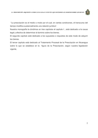 LA PRESCRIPCIÓN ADQUISITIVA COMO CAUSA LEGAL Y EFECTIVA QUE DETERMINA EL DOMINIO SOBRE LOS BIENES
2
“La prescripción es el medio o modo por el cual, en ciertas condiciones, el transcurso del
tiempo modifica sustancialmente una relación jurídica”.
Nuestra monografía la dividimos en tres capítulos el capítulo I , está dedicado a la causa
legal y efectiva de determinar el dominio sobre los bienes.
El segundo capítulo está dedicado a los supuestos o requisitos de este modo de adquirir
los bienes.
El tercer capítulo está dedicado al Tratamiento Procesal de la Prescripción en Nicaragua
sobre lo que se establece en la figura de la Prescripción, según nuestra legislación
vigente.
 