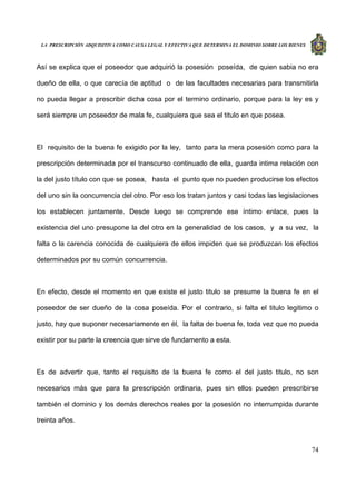 LA PRESCRIPCIÓN ADQUISITIVA COMO CAUSA LEGAL Y EFECTIVA QUE DETERMINA EL DOMINIO SOBRE LOS BIENES
74
Así se explica que el poseedor que adquirió la posesión poseída, de quien sabia no era
dueño de ella, o que carecía de aptitud o de las facultades necesarias para transmitirla
no pueda llegar a prescribir dicha cosa por el termino ordinario, porque para la ley es y
será siempre un poseedor de mala fe, cualquiera que sea el titulo en que posea.
El requisito de la buena fe exigido por la ley, tanto para la mera posesión como para la
prescripción determinada por el transcurso continuado de ella, guarda intima relación con
la del justo título con que se posea, hasta el punto que no pueden producirse los efectos
del uno sin la concurrencia del otro. Por eso los tratan juntos y casi todas las legislaciones
los establecen juntamente. Desde luego se comprende ese íntimo enlace, pues la
existencia del uno presupone la del otro en la generalidad de los casos, y a su vez, la
falta o la carencia conocida de cualquiera de ellos impiden que se produzcan los efectos
determinados por su común concurrencia.
En efecto, desde el momento en que existe el justo titulo se presume la buena fe en el
poseedor de ser dueño de la cosa poseída. Por el contrario, si falta el titulo legitimo o
justo, hay que suponer necesariamente en él, la falta de buena fe, toda vez que no pueda
existir por su parte la creencia que sirve de fundamento a esta.
Es de advertir que, tanto el requisito de la buena fe como el del justo titulo, no son
necesarios más que para la prescripción ordinaria, pues sin ellos pueden prescribirse
también el dominio y los demás derechos reales por la posesión no interrumpida durante
treinta años.
 