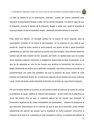 LA PRESCRIPCIÓN ADQUISITIVA COMO CAUSA LEGAL Y EFECTIVA QUE DETERMINA EL DOMINIO SOBRE LOS BIENES
75
La falta de buena fe en la prescripción ordinaria, puede ser motivo suficiente para
impugnar la prescripción llevada a cabo con los demás requisitos. Tal sería el caso de que
el poseedor, durante el tiempo de la posesión, llegare a saber que, quien le trasmitió la
cosa que posee no era el verdadero dueño, perdiendo de esta manera su buena fe.
Para todos los efectos, el concepto jurídico de la buena fe como requisito para la
prescripción, consiste en la buena fe del poseedor, en la creencia en que está el que
posee de aquel de quien recibió la cosa poseída, era dueño de ella y podía trasmitirle
válidamente su dominio. Esa creencia es preciso que sea fundada, como afirman todos los
autores que de esta materia se han ocupado, por tanto; no bastará para que se cumpla
dicho requisito cualquier suposición o inteligencia desprovista de serio fundamento, si no
que ha de apoyarse en una de las causas que produce la transmisión del dominio, o
según claramente se deduce de la definición expresada, que dicha creencia se funde en el
convencimiento por parte del poseedor, de que la persona de quien recibió la cosa
poseída era realmente dueño de la misma por algunos de los medios que la ley autoriza,
y que siendo tal dueño podía trasmitirle el dominio por el título en cuya virtud lo adquirió.
Por eso también desde el momento en que existe el titulo se presume la buena fe, porque
la existencia de aquel justifica la creencia del poseedor, de ser dueño de lo adquirido en
virtud del mismo. Así es que, si mediante alguna de las causas que producen la
transmisión legitima de las cosas susceptibles de prescripción, adquirió el poseyente la
que estuviere prescribiendo en la creencia de que él que se la transmitió, podía hacerlo
válidamente por ignorar las causas que lo impidieran en dicha posesión, concurriría el
requisito de la buena fe y adquirida en este concepto la misma, no perdería tal carácter la
 