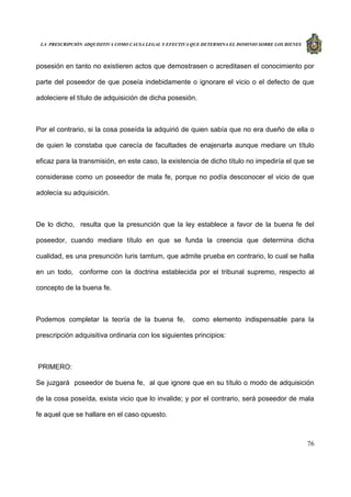 LA PRESCRIPCIÓN ADQUISITIVA COMO CAUSA LEGAL Y EFECTIVA QUE DETERMINA EL DOMINIO SOBRE LOS BIENES
76
posesión en tanto no existieren actos que demostrasen o acreditasen el conocimiento por
parte del poseedor de que poseía indebidamente o ignorare el vicio o el defecto de que
adoleciere el título de adquisición de dicha posesión.
Por el contrario, si la cosa poseída la adquirió de quien sabía que no era dueño de ella o
de quien le constaba que carecía de facultades de enajenarla aunque mediare un título
eficaz para la transmisión, en este caso, la existencia de dicho título no impediría el que se
considerase como un poseedor de mala fe, porque no podía desconocer el vicio de que
adolecía su adquisición.
De lo dicho, resulta que la presunción que la ley establece a favor de la buena fe del
poseedor, cuando mediare título en que se funda la creencia que determina dicha
cualidad, es una presunción Iuris tamtum, que admite prueba en contrario, lo cual se halla
en un todo, conforme con la doctrina establecida por el tribunal supremo, respecto al
concepto de la buena fe.
Podemos completar la teoría de la buena fe, como elemento indispensable para la
prescripción adquisitiva ordinaria con los siguientes principios:
PRIMERO:
Se juzgará poseedor de buena fe, al que ignore que en su título o modo de adquisición
de la cosa poseída, exista vicio que lo invalide; y por el contrario, será poseedor de mala
fe aquel que se hallare en el caso opuesto.
 