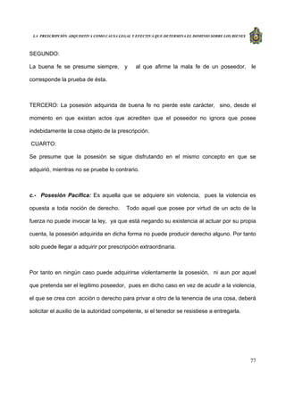 LA PRESCRIPCIÓN ADQUISITIVA COMO CAUSA LEGAL Y EFECTIVA QUE DETERMINA EL DOMINIO SOBRE LOS BIENES
77
SEGUNDO:
La buena fe se presume siempre, y al que afirme la mala fe de un poseedor, le
corresponde la prueba de ésta.
TERCERO: La posesión adquirida de buena fe no pierde este carácter, sino, desde el
momento en que existan actos que acrediten que el poseedor no ignora que posee
indebidamente la cosa objeto de la prescripción.
CUARTO:
Se presume que la posesión se sigue disfrutando en el mismo concepto en que se
adquirió, mientras no se pruebe lo contrario.
c.- Posesión Pacífica: Es aquella que se adquiere sin violencia, pues la violencia es
opuesta a toda noción de derecho. Todo aquel que posee por virtud de un acto de la
fuerza no puede invocar la ley, ya que está negando su existencia al actuar por su propia
cuenta, la posesión adquirida en dicha forma no puede producir derecho alguno. Por tanto
solo puede llegar a adquirir por prescripción extraordinaria.
Por tanto en ningún caso puede adquirirse violentamente la posesión, ni aun por aquel
que pretenda ser el legitimo poseedor, pues en dicho caso en vez de acudir a la violencia,
el que se crea con acción o derecho para privar a otro de la tenencia de una cosa, deberá
solicitar el auxilio de la autoridad competente, si el tenedor se resistiese a entregarla.
 