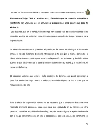 LA PRESCRIPCIÓN ADQUISITIVA COMO CAUSA LEGAL Y EFECTIVA QUE DETERMINA EL DOMINIO SOBRE LOS BIENES
78
En nuestro Código Civil el Artículo 895. Establece que: la posesión adquirida o
mantenida con violencia no es útil para la prescripción, sino desde que cesa la
violencia.
Esto significa, que en el transcurso del tiempo han existido vías de hechos violentos en la
posesión, y estos se entienden como borrados para el cómputo del tiempo necesario para
la prescripción.
La violencia consiste en la posesión adquirida por la fuerza sin distinguir si ha usado
armas, si ha sido material o bien solo intimidación, si ha sido por él mismo cometida, o
bien a sido empleada por otro para ponerlo en la posesión por su orden; y también existe
cuando el que se apodera de la cosa lo hace en ausencia de su dueño, y al volver éste, le
repele por la fuerza.
El poseedor violento que tuviere título traslativo de dominio solo podrá comenzar a
prescribir, desde que haya cesado la violencia, o cuando adquirió de otro la cosa que se
reputaba dueño de ella.
Para el efecto de la posesión violenta no es necesario que la violencia o fuerza la haya
realizado el mismo poseedor, basta que haya sido ejecutada en su nombre por otra
persona, pero si se adquirido sin violencia y después se ve obligado a repeler la violencia
con la fuerza para mantenerse en ella, el poseedor por ese solo acto, no se transforma en
 
