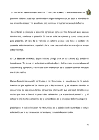 LA PRESCRIPCIÓN ADQUISITIVA COMO CAUSA LEGAL Y EFECTIVA QUE DETERMINA EL DOMINIO SOBRE LOS BIENES
79
poseedor violento, pues aquí se defiende el origen de la posesión, es decir al momento en
que empezó a poseer y no a cualquier otro hecho por el cual se haya usado la fuerza.
Sin embargo la violencia la podemos considerar como un vicio temporal, pues apenas
termina esta, comienza la posesión útil que es acta para poseer y como consecuencia
para prescribir. El vicio de la violencia es relativo, porque solo tiene el carácter de
poseedor violento contra el propietario de la cosa y no contra los terceros ajenos a esos
actos violentos.
d.- La posesión continua: Según nuestro Código Civil, en su Artículo 893 Establece
textualmente: “Es la que no se ha interrumpido de alguno de los modos enumerados en el
Artículo 926 y siguientes”; Se basa en la no interrupción de la posesión del bien inmueble
por ningún motivo.
Llaman los autores posesión continuada o no interrumpida, a aquella que no ha sufrido
interrupción por alguno de los modos que la ley establece; y es necesaria también la
concurrencia de esta circunstancia, porque toda interrupción que sea legal, constituye un
motivo que viene a destruir la presunción del dominio que amparaba al poseedor, y al
colocar a otro dueño en el camino de la consolidación de la propiedad determinada por la
prescripción. Y esa continuación no interrumpida de la posesión debe durar todo el tiempo
establecido por la ley para que se perfeccione y complete la prescripción.
 