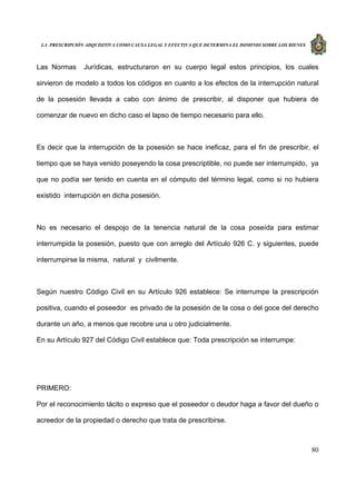 LA PRESCRIPCIÓN ADQUISITIVA COMO CAUSA LEGAL Y EFECTIVA QUE DETERMINA EL DOMINIO SOBRE LOS BIENES
80
Las Normas Jurídicas, estructuraron en su cuerpo legal estos principios, los cuales
sirvieron de modelo a todos los códigos en cuanto a los efectos de la interrupción natural
de la posesión llevada a cabo con ánimo de prescribir, al disponer que hubiera de
comenzar de nuevo en dicho caso el lapso de tiempo necesario para ello.
Es decir que la interrupción de la posesión se hace ineficaz, para el fin de prescribir, el
tiempo que se haya venido poseyendo la cosa prescriptible, no puede ser interrumpido, ya
que no podía ser tenido en cuenta en el cómputo del término legal, como si no hubiera
existido interrupción en dicha posesión.
No es necesario el despojo de la tenencia natural de la cosa poseída para estimar
interrumpida la posesión, puesto que con arreglo del Artículo 926 C. y siguientes, puede
interrumpirse la misma, natural y civilmente.
Según nuestro Código Civil en su Artículo 926 establece: Se interrumpe la prescripción
positiva, cuando el poseedor es privado de la posesión de la cosa o del goce del derecho
durante un año, a menos que recobre una u otro judicialmente.
En su Artículo 927 del Código Civil establece que: Toda prescripción se interrumpe:
PRIMERO:
Por el reconocimiento tácito o expreso que el poseedor o deudor haga a favor del dueño o
acreedor de la propiedad o derecho que trata de prescribirse.
 