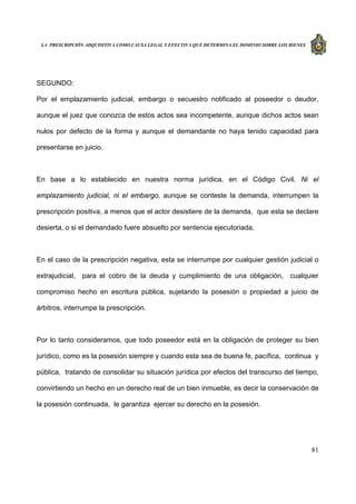LA PRESCRIPCIÓN ADQUISITIVA COMO CAUSA LEGAL Y EFECTIVA QUE DETERMINA EL DOMINIO SOBRE LOS BIENES
81
SEGUNDO:
Por el emplazamiento judicial, embargo o secuestro notificado al poseedor o deudor,
aunque el juez que conozca de estos actos sea incompetente, aunque dichos actos sean
nulos por defecto de la forma y aunque el demandante no haya tenido capacidad para
presentarse en juicio.
En base a lo establecido en nuestra norma jurídica, en el Código Civil. Ni el
emplazamiento judicial, ni el embargo, aunque se conteste la demanda, interrumpen la
prescripción positiva, a menos que el actor desistiere de la demanda, que esta se declare
desierta, o si el demandado fuere absuelto por sentencia ejecutoriada.
En el caso de la prescripción negativa, esta se interrumpe por cualquier gestión judicial o
extrajudicial, para el cobro de la deuda y cumplimiento de una obligación, cualquier
compromiso hecho en escritura pública, sujetando la posesión o propiedad a juicio de
árbitros, interrumpe la prescripción.
Por lo tanto consideramos, que todo poseedor está en la obligación de proteger su bien
jurídico, como es la posesión siempre y cuando esta sea de buena fe, pacífica, continua y
pública, tratando de consolidar su situación jurídica por efectos del transcurso del tiempo,
convirtiendo un hecho en un derecho real de un bien inmueble, es decir la conservación de
la posesión continuada, le garantiza ejercer su derecho en la posesión.
 
