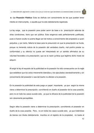 LA PRESCRIPCIÓN ADQUISITIVA COMO CAUSA LEGAL Y EFECTIVA QUE DETERMINA EL DOMINIO SOBRE LOS BIENES
82
e.- La Posesión Pública: Esta se disfruta con conocimiento de los que pueden tener
interés en interrumpirla, o aquella que ha sido debidamente registrada.
La ley exige, que la posesión para poder servir de base a la prescripción además de
otras condiciones, tiene que ser pública. Esta exigencia está perfectamente justificada,
pues si fueran oculta no podría llegar por tal motivo a conocimiento del propietario a quien
perjudica, y por tanto, faltaría la base para la presunción en que la prescripción se funda,
porque no teniendo noticia de la posesión del verdadero dueño, mal podría prestar su
conformidad y su silencio no puede ser interpretado en un sentido afirmativo de su
voluntad favorable a la prescripción, que es la razón jurídica que legitima dicho modo de
adquirir.
Al exigir la ley el requisito de la publicidad en la posesión ha sido consecuente con la regla
que establece que los actos meramente tolerados y los ejecutados clandestinamente y sin
conocimiento del poseedor o sea del dueño no afectan a la posesión.
En la posesión la publicidad de esta juega un papel importante, ya que según la misma
viene a determinar la prescripción, convirtiendo en dueño al poseedor de la cosa poseída,
pero no en todo los casos sucede esto, ya que la eficacia de la publicidad de la posesión
son claramente perceptibles.
Según ellos la posesión viene a determinar la prescripción, convirtiendo al poseedor en
dueño de la cosa poseída. Pero, no en todos los casos sucede esto, ya que tratándose
de bienes con títulos debidamente inscritos en el registro de la propiedad, no basta el
 
