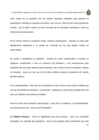 LA PRESCRIPCIÓN ADQUISITIVA COMO CAUSA LEGAL Y EFECTIVA QUE DETERMINA EL DOMINIO SOBRE LOS BIENES
83
mero hecho de la posesión con los demás requisitos indicados para producir la
prescripción ordinaria en perjuicio de tercero, sino que en virtud de otro título igualmente
inscrito, por lo tanto a partir de este momento de la inscripción comienza a correr el
tiempo para la prescripción.
De la misma manera la posesión oculta impide la prescripción, mientras no haya sido
debidamente registrada o no pueda ser conocida de los que tengan interés en
interrumpirla.
Es oculta o clandestina la posesión, cuando los actos encaminados a tomarla se
realizaron ocultamente o bien en ausencia del poseedor o con precauciones para
sustraerla del que tenía derecho para oponerse. De la misma forma la posesión violenta
es temporal, pues una vez que se ha hecho pública empieza la posesión útil, siendo
también relativa.
En la clandestinidad, este vicio de la posesión es más común en las cosas muebles que
son las más fáciles de ocultarse, no pudiendo explicarnos cómo este se puede dar en el
caso con relación a los bienes inmuebles.
Ante los vicios de la posesión mencionados, como son: La violencia, y la clandestinidad,
nos encontramos otro, como es la Precariedad.
La Palabra Precario. Tenía un Significado para los romanos, como una concesión
revocable a la voluntad del propietario, pero en la posesión debe entenderse que esta
 