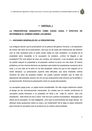 LA PRESCRIPCIÓN ADQUISITIVA COMO CAUSA LEGAL Y EFECTIVA QUE DETERMINA EL DOMINIO SOBRE LOS BIENES
3
I. CAPITULO I.
LA PRESCRIPCION ADQUISITIVA COMO CAUSA LEGAL Y EFECTIVA DE
DETERMINAR EL DOMINIO SOBRE LOS BIENES.
1 – NOCIONES GENERALES DE LA PRESCRIPCION.
Los antiguos decían que la prescripción es la patrona del género humano; y la exposición
de motivo del título de la prescripción, dice que es de todas las instituciones del derecho
civil, la más necesaria para el orden social. Nada es más verdadero. La prueba de la
propiedad sería imposible si la usucapión no existiera. ¿Cómo he llegado a ser
propietario? Por qué adquirí la cosa, por compra, por donación, o por sucesión; pero solo
he podido adquirir la propiedad si el poseedor anterior la tenía con ese título. El mismo
problema y en los mismos términos se plantean para todos los poseedores sucesivos de la
cosa, y si uno solo en la serie no ha sido poseedor, todos los que le han seguido no lo
serán tampoco. La prescripción suprime esta dificultad, que sería insoluble; ciertos
números de años de posesión bastan. Se puede suponer también que el título de
adquisición del poseedor actual o de uno de sus antecesores más cercano se ha perdido o
es desconocido. Entonces la prescripción viene en ayuda del poseedor.
La usucapión juega pues, un papel social considerable. Sin ella ningún patrimonio estará
al abrigo de las reivindicaciones imprevistas. Es verdad que en ciertas condiciones la
usucapión puede favorecer a un poseedor sin título y de mala fe, cubrirá esta una
expoliación, este hecho es raro y sería más raro aun cuando el propietario, despojado por
efecto de la usucapión, no sea negligente. ¿Por qué ha permanecido tan largo tiempo sin
efectuar actos posesorios sobre su cosa y sin reclamarla? Se le deja un plazo suficiente
para conocer la usucapión que se produce en su contra y para protestar.
 