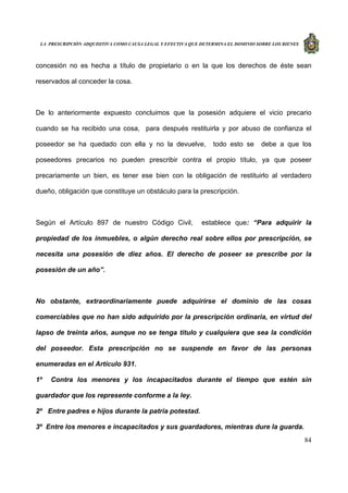 LA PRESCRIPCIÓN ADQUISITIVA COMO CAUSA LEGAL Y EFECTIVA QUE DETERMINA EL DOMINIO SOBRE LOS BIENES
84
concesión no es hecha a título de propietario o en la que los derechos de éste sean
reservados al conceder la cosa.
De lo anteriormente expuesto concluimos que la posesión adquiere el vicio precario
cuando se ha recibido una cosa, para después restituirla y por abuso de confianza el
poseedor se ha quedado con ella y no la devuelve, todo esto se debe a que los
poseedores precarios no pueden prescribir contra el propio título, ya que poseer
precariamente un bien, es tener ese bien con la obligación de restituirlo al verdadero
dueño, obligación que constituye un obstáculo para la prescripción.
Según el Artículo 897 de nuestro Código Civil, establece que: “Para adquirir la
propiedad de los inmuebles, o algún derecho real sobre ellos por prescripción, se
necesita una posesión de diez años. El derecho de poseer se prescribe por la
posesión de un año”.
No obstante, extraordinariamente puede adquirirse el dominio de las cosas
comerciables que no han sido adquirido por la prescripción ordinaria, en virtud del
lapso de treinta años, aunque no se tenga titulo y cualquiera que sea la condición
del poseedor. Esta prescripción no se suspende en favor de las personas
enumeradas en el Artículo 931.
1º Contra los menores y los incapacitados durante el tiempo que estén sin
guardador que los represente conforme a la ley.
2º Entre padres e hijos durante la patria potestad.
3º Entre los menores e incapacitados y sus guardadores, mientras dure la guarda.
 