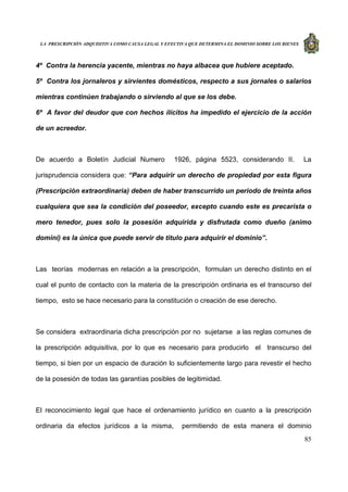 LA PRESCRIPCIÓN ADQUISITIVA COMO CAUSA LEGAL Y EFECTIVA QUE DETERMINA EL DOMINIO SOBRE LOS BIENES
85
4º Contra la herencia yacente, mientras no haya albacea que hubiere aceptado.
5º Contra los jornaleros y sirvientes domésticos, respecto a sus jornales o salarios
mientras continúen trabajando o sirviendo al que se los debe.
6º A favor del deudor que con hechos ilícitos ha impedido el ejercicio de la acción
de un acreedor.
De acuerdo a Boletín Judicial Numero 1926, página 5523, considerando II. La
jurisprudencia considera que: “Para adquirir un derecho de propiedad por esta figura
(Prescripción extraordinaria) deben de haber transcurrido un periodo de treinta años
cualquiera que sea la condición del poseedor, excepto cuando este es precarista o
mero tenedor, pues solo la posesión adquirida y disfrutada como dueño (animo
domini) es la única que puede servir de titulo para adquirir el dominio”.
Las teorías modernas en relación a la prescripción, formulan un derecho distinto en el
cual el punto de contacto con la materia de la prescripción ordinaria es el transcurso del
tiempo, esto se hace necesario para la constitución o creación de ese derecho.
Se considera extraordinaria dicha prescripción por no sujetarse a las reglas comunes de
la prescripción adquisitiva, por lo que es necesario para producirlo el transcurso del
tiempo, si bien por un espacio de duración lo suficientemente largo para revestir el hecho
de la posesión de todas las garantías posibles de legitimidad.
El reconocimiento legal que hace el ordenamiento jurídico en cuanto a la prescripción
ordinaria da efectos jurídicos a la misma, permitiendo de esta manera el dominio
 