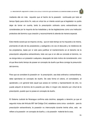 LA PRESCRIPCIÓN ADQUISITIVA COMO CAUSA LEGAL Y EFECTIVA QUE DETERMINA EL DOMINIO SOBRE LOS BIENES
86
mediante ella sin más requisito que el hecho de la posesión continuada por todo el
tiempo fijado para dicho fin, esto en virtud de un interés social que el legislador no podía
dejar de tomar en cuenta, tanto la prescripción ordinaria como extraordinaria son
consideradas por la mayoría de los tratadistas y de las legislaciones como una institución
protectora del dominio cuya creación y reconocimiento lo atiende de manera especial.
Este interés social que se impone a la ley, que en todo tiempo se ha impuesto a la misma,
premiando el celo de los poseedores y castigando a la vez el descuido y la indolencia de
los propietarios, basta por sí solo para justificar el mantenimiento en el derecho de la
prescripción adquisitiva extraordinaria, toda vez que si en ella se concede el dominio, no
se otorga ésta a un poseedor cualquiera, despojado de todo motivo de consideración, sino
el que lleva tanto tiempo de poseer en concepto de dueño que lleva consigo la presunción
del dominio.
Para que se considere la posesión en la prescripción, sea ésta ordinaria o extraordinaria,
debe ejercitarse en concepto de dueño. De esta forma el colono, el comodatario, el
apoderado y en general todo aquel que posea en nombre y representación de otro, no
puede adquirir el dominio de lo poseído por ellos ni ningún otro derecho por virtud de la
prescripción, puesto que no posee en concepto de dueño.
El Sistema Judicial de Nicaragua confirma esta doctrina, apegado a derecho ya que el
segundo inciso del Artículo 897 del Código Civil, establece como única condición para la
prescripción extraordinaria, la posesión no interrumpida durante treinta años, esto se
refiere a la posesión en concepto de dueño y a la posesión material de la cosa.
 