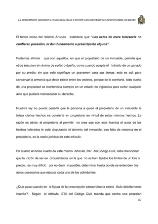 LA PRESCRIPCIÓN ADQUISITIVA COMO CAUSA LEGAL Y EFECTIVA QUE DETERMINA EL DOMINIO SOBRE LOS BIENES
87
El tercer inciso del referido Artículo establece que: “Los actos de mera tolerancia no
confieren posesión, ni dan fundamento a prescripción alguna”.
Podemos afirmar que son aquellos, en que el propietario de un inmueble, permite que
otros ejecuten sin ánimo de señor o dueño, como cuando acepta el tránsito de un ganado
por su predio, sin que esto signifique un gravamen para sus tierras, esto es así, para
conservar la armonía que debe existir entre los vecinos, porque de lo contrario, todo dueño
de una propiedad se mantendría siempre en un estado de vigilancia para evitar cualquier
acto que pudiera menoscabar su derecho.
Nuestra ley no puede permitir que la persona a quien el propietario de un inmueble le
tolera ciertos hechos se convierta en propietario en virtud de estos mismos hechos. La
razón es obvia, el propietario al permitir no cree que con esta licencia el autor de los
hechos tolerados le esté disputando el dominio del inmueble, esa falta de creencia en el
propietario, es la razón jurídica de este artículo.
En cuanto al inciso cuarto de este mismo Artículo, 897 del Código Civil, cabe mencionar
que la razón de ser en circunstancia en la que no se han fijados los limites de un lote o
predio, es muy difícil, por no decir imposible, determinar hasta donde se extienden los
actos posesorios que ejecuta cada uno de los colindantes.
¿Que pasa cuando en la figura de la prescripción extraordinaria existe título debidamente
inscrito?. Según el Artículo 1730 del Código Civil, manda que contra una posesión
 