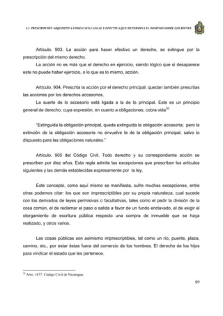 LA PRESCRIPCIÓN ADQUISITIVA COMO CAUSA LEGAL Y EFECTIVA QUE DETERMINA EL DOMINIO SOBRE LOS BIENES
89
Artículo. 903. La acción para hacer efectivo un derecho, se extingue por la
prescripción del mismo derecho.
La acción no es más que el derecho en ejercicio, siendo lógico que si desaparece
este no puede haber ejercicio, o lo que es lo mismo, acción.
Artículo. 904. Prescrita la acción por el derecho principal, quedan también prescritas
las acciones por los derechos accesorios.
La suerte de lo accesorio está ligada a la de lo principal. Este es un principio
general de derecho, cuya expresión, en cuanto a obligaciones, cobra vida30
“Extinguida la obligación principal, queda extinguida la obligación accesoria; pero la
extinción de la obligación accesoria no envuelve la de la obligación principal, salvo lo
dispuesto para las obligaciones naturales.”
Artículo. 905 del Código Civil. Todo derecho y su correspondiente acción se
prescriben por diez años. Esta regla admite las excepciones que prescriben los artículos
siguientes y las demás establecidas expresamente por la ley.
Este concepto, como aquí mismo se manifiesta, sufre muchas excepciones, entre
otras podemos citar: los que son imprescriptibles por su propia naturaleza, cual sucede
con los derivados de leyes permisivas o facultativas, tales como el pedir la división de la
cosa común, el de reclamar el paso o salida a favor de un fundo enclavado, el de exigir el
otorgamiento de escritura pública respecto una compra de inmueble que se haya
realizado, y otros varios.
Las cosas públicas son asimismo imprescriptibles, tal como un río, puente, plaza,
camino, etc., por estar éstas fuera del comercio de los hombres. El derecho de los hijos
para vindicar el estado que les pertenece.
30
Arto. 1877. Código Civil de Nicaragua.
 