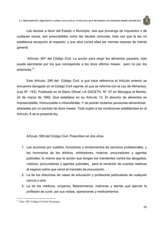 LA PRESCRIPCIÓN ADQUISITIVA COMO CAUSA LEGAL Y EFECTIVA QUE DETERMINA EL DOMINIO SOBRE LOS BIENES
90
Las deudas a favor del Estado o Municipio, sea que provenga de impuestos o de
cualquier causa, son prescriptibles como las deudas comunes, toda vez que la ley no
establezca excepción al respecto, y que obra contra ellas las mismas razones de interés
general.
Artículo. 907 del Código Civil. La acción para exigir los alimentos pasados, sólo
puede ejercitarse por los que corresponde a los doce últimos meses; pero no por los
anteriores,31
.
Este Artículo. 289 del Código Civil, a que hace referencia el Artículo anterior se
encuentra derogado en el Código Civil vigente, el que se reforma con la Ley de Alimentos.
(Ley Nº. 143). Publicada en el Diario Oficial. LA GACETA. Nº. 57 en Managua el Martes,
24 de marzo de 1992. Que establece en su Artículo 13. El derecho de alimentos es
imprescriptible, irrenunciable e intransferible. Y se podrán reclamar pensiones alimenticias
atrasadas por un periodo de doce meses. Todo sujeto a las condiciones establecidas en al
Artículo. 8 de la presente ley.
Artículo. 908 del Código Civil. Prescriben en dos años.
1. Las acciones por sueldos, honorarios o emolumentos de servicios profesionales, y
los honorarios de los árbitros, arbitradores, notarios, procuradores y agentes
judiciales; lo mismo que la acción que tengan los mandantes contra los abogados,
notarios, procuradores y agentes judiciales, para la rendición de cuentas relativas
al negocio sobre que versó el mandato de procuración.
2. La de los directores de casas de educación y profesores particulares de cualquier
ciencia o arte.
3. La de los médicos, cirujanos, flebotomianos, matronas y demás que ejercen la
profesión de curar, por sus visitas, operaciones y medicamentos.
31
Arto. 289. Código Civil de Nicaragua.
 