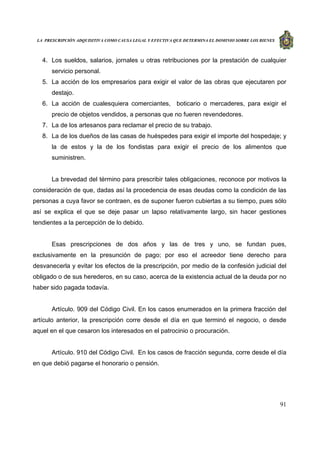 LA PRESCRIPCIÓN ADQUISITIVA COMO CAUSA LEGAL Y EFECTIVA QUE DETERMINA EL DOMINIO SOBRE LOS BIENES
91
4. Los sueldos, salarios, jornales u otras retribuciones por la prestación de cualquier
servicio personal.
5. La acción de los empresarios para exigir el valor de las obras que ejecutaren por
destajo.
6. La acción de cualesquiera comerciantes, boticario o mercaderes, para exigir el
precio de objetos vendidos, a personas que no fueren revendedores.
7. La de los artesanos para reclamar el precio de su trabajo.
8. La de los dueños de las casas de huéspedes para exigir el importe del hospedaje; y
la de estos y la de los fondistas para exigir el precio de los alimentos que
suministren.
La brevedad del término para prescribir tales obligaciones, reconoce por motivos la
consideración de que, dadas así la procedencia de esas deudas como la condición de las
personas a cuya favor se contraen, es de suponer fueron cubiertas a su tiempo, pues sólo
así se explica el que se deje pasar un lapso relativamente largo, sin hacer gestiones
tendientes a la percepción de lo debido.
Esas prescripciones de dos años y las de tres y uno, se fundan pues,
exclusivamente en la presunción de pago; por eso el acreedor tiene derecho para
desvanecerla y evitar los efectos de la prescripción, por medio de la confesión judicial del
obligado o de sus herederos, en su caso, acerca de la existencia actual de la deuda por no
haber sido pagada todavía.
Artículo. 909 del Código Civil. En los casos enumerados en la primera fracción del
artículo anterior, la prescripción corre desde el día en que terminó el negocio, o desde
aquel en el que cesaron los interesados en el patrocinio o procuración.
Artículo. 910 del Código Civil. En los casos de fracción segunda, corre desde el día
en que debió pagarse el honorario o pensión.
 