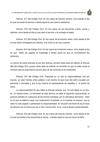 LA PRESCRIPCIÓN ADQUISITIVA COMO CAUSA LEGAL Y EFECTIVA QUE DETERMINA EL DOMINIO SOBRE LOS BIENES
92
Artículo. 911 del Código Civil. En los casos de fracción tercera, corre desde el día
en que se prestó el servicio o desde aquel en que ceso la asistencia.
Artículo. 912 del Código Civil. En los casos de las fracciones cuarta, quinta y
séptima, corre desde el día en que cesó el servicio o se entregó el objeto.
Artículo. 913 del Código Civil. En los casos de la fracción sexta, corre desde el día
en que fueron entregados los efectos, si la venta no se hizo a plazos.
Artículo. 914 del Código Civil. En los casos de la fracción octava, corre desde el día
en que debió ser pagado el hospedaje o desde aquel en que se suministraron los
alimentos.
Lo común de estos artículos es por dos motivos, primero todos ellos se refieren al Artículo
908 del Código Civil, porque todos ellos se refieren al momento en que se debe iniciar el
cómputo para la prescripción de dos años de las acciones en él contenidas.
Articulo. 915 del Código Civil. Prescribe en un año la responsabilidad civil por
injurias, ya sean hechas entre palabra o por escrito; la que nace del daño causado por
personas o animales y que la ley impone al representante de aquellas o al dueño de
estos.
La responsabilidad de que habla el Artículo anterior que ha sido fijada en un año,
es un tiempo breve. La brevedad de este término se debe al siguiente razonamiento: la
persona dañada en cualquiera de las formas indicadas, por la naturaleza del hecho, daño
en el que se debería hacer una reclamación inmediata, al no hacerla, se supone que el
daño ha sido pagado o perdonada la responsabilidad. En situación de hecho la ley la hace
de derecho por el transcurso de un año, transcurrido en el cual el deudor queda liberado.
Artículo. 916 del Código Civil. En los casos del artículo anterior, corre desde el día
en que se recibió o fue reconocida la injuria, o desde aquél en que se causó el daño.
 