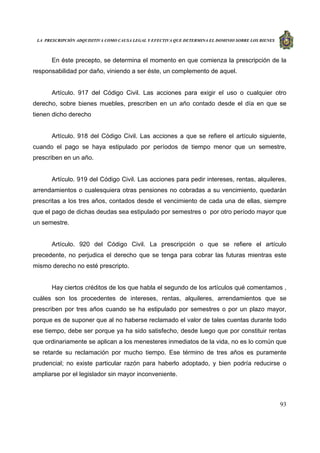LA PRESCRIPCIÓN ADQUISITIVA COMO CAUSA LEGAL Y EFECTIVA QUE DETERMINA EL DOMINIO SOBRE LOS BIENES
93
En éste precepto, se determina el momento en que comienza la prescripción de la
responsabilidad por daño, viniendo a ser éste, un complemento de aquel.
Artículo. 917 del Código Civil. Las acciones para exigir el uso o cualquier otro
derecho, sobre bienes muebles, prescriben en un año contado desde el día en que se
tienen dicho derecho
Artículo. 918 del Código Civil. Las acciones a que se refiere el artículo siguiente,
cuando el pago se haya estipulado por períodos de tiempo menor que un semestre,
prescriben en un año.
Artículo. 919 del Código Civil. Las acciones para pedir intereses, rentas, alquileres,
arrendamientos o cualesquiera otras pensiones no cobradas a su vencimiento, quedarán
prescritas a los tres años, contados desde el vencimiento de cada una de ellas, siempre
que el pago de dichas deudas sea estipulado por semestres o por otro período mayor que
un semestre.
Artículo. 920 del Código Civil. La prescripción o que se refiere el artículo
precedente, no perjudica el derecho que se tenga para cobrar las futuras mientras este
mismo derecho no esté prescripto.
Hay ciertos créditos de los que habla el segundo de los artículos qué comentamos ,
cuáles son los procedentes de intereses, rentas, alquileres, arrendamientos que se
prescriben por tres años cuando se ha estipulado por semestres o por un plazo mayor,
porque es de suponer que al no haberse reclamado el valor de tales cuentas durante todo
ese tiempo, debe ser porque ya ha sido satisfecho, desde luego que por constituir rentas
que ordinariamente se aplican a los menesteres inmediatos de la vida, no es lo común que
se retarde su reclamación por mucho tiempo. Ese término de tres años es puramente
prudencial; no existe particular razón para haberlo adoptado, y bien podría reducirse o
ampliarse por el legislador sin mayor inconveniente.
 