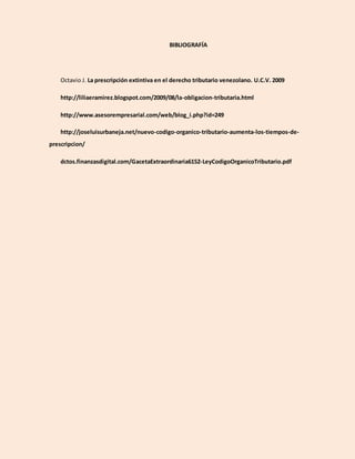 BIBLIOGRAFÍA
Octavio J. La prescripción extintiva en el derecho tributario venezolano. U.C.V. 2009
http://liliaeramirez.blogspot.com/2009/08/la-obligacion-tributaria.html
http://www.asesorempresarial.com/web/blog_i.php?id=249
http://joseluisurbaneja.net/nuevo-codigo-organico-tributario-aumenta-los-tiempos-de-
prescripcion/
dctos.finanzasdigital.com/GacetaExtraordinaria6152-LeyCodigoOrganicoTributario.pdf
 