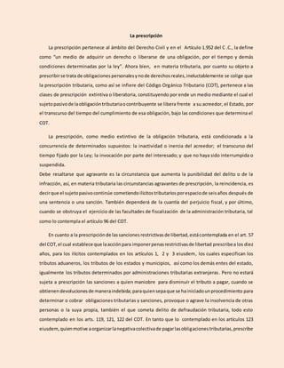 La prescripción
La prescripción pertenece al ámbito del Derecho Civil y en el Artículo 1.952 del C .C., la define
como “un medio de adquirir un derecho o liberarse de una obligación, por el tiempo y demás
condiciones determinadas por la ley”. Ahora bien, en materia tributaria, por cuanto su objeto a
prescribirse trata de obligacionespersonalesynode derechosreales,ineluctablemente se colige que
la prescripción tributaria, como así se infiere del Código Orgánico Tributario (COT), pertenece a las
clases de prescripción extintiva o liberatoria, constituyendo por ende un medio mediante el cual el
sujetopasivode laobligacióntributariaocontribuyente se libera frente a su acreedor, el Estado, por
el transcurso del tiempo del cumplimiento de esa obligación, bajo las condiciones que determina el
COT.
La prescripción, como medio extintivo de la obligación tributaria, está condicionada a la
concurrencia de determinados supuestos: la inactividad o inercia del acreedor; el transcurso del
tiempo fijado por la Ley; la invocación por parte del interesado; y que no haya sido interrumpida o
suspendida.
Debe resaltarse que agravante es la circunstancia que aumenta la punibilidad del delito o de la
infracción, así, en materia tributaria las circunstancias agravantes de prescripción, la reincidencia, es
decirque el sujetopasivocontinúe cometiendoilícitostributarios porespaciode seisaños después de
una sentencia o una sanción. También dependerá de la cuantía del perjuicio fiscal, y por último,
cuando se obstruya el ejercicio de las facultades de fiscalización de la administración tributaria, tal
como lo contempla el artículo 96 del COT.
En cuanto a la prescripciónde lassancionesrestrictivasde libertad,estácontemplada en el art. 57
del COT,el cual establece que laacciónpara imponerpenasrestrictivasde libertad prescribea los diez
años, para los ilícitos contemplados en los artículos 1, 2 y 3 eiusdem, los cuales especifican los
tributos aduaneros, los tributos de los estados y municipios, así como los demás entes del estado,
igualmente los tributos determinados por administraciones tributarias extranjeras. Pero no estará
sujeta a prescripción las sanciones a quien maniobre para disminuir el tributo a pagar, cuando se
obtienendevolucionesde maneraindebida; paraquiensepaque se hainiciadounprocedimiento para
determinar o cobrar obligaciones tributarias y sanciones, provoque o agrave la insolvencia de otras
personas o la suya propia, también el que cometa delito de defraudación tributaria, todo esto
contemplado en los arts. 119, 121, 122 del COT. En tanto que lo contemplado en los artículos 123
eiusdem,quienmotive aorganizarlanegativacolectivade pagarlasobligacionestributarias,prescribe
 