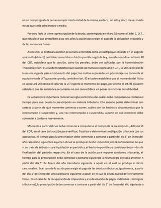 enun tiempoigual ala penaa cumplirmás lamitadde lamisma, esdecir, un año y cincomesesmásla
mitad que sería ocho meses y medio.
Por otro ladose tiene laprescripciónde ladeuda,contempladaenel art. 55 numeral 3 del C. O.T.,
que establece que prescriben a los seis años la acción para exigir el pago de la obligación tributaria y
de las sanciones firmes.
Asimismo,se destacalasanciónpecuniaria entendidacomo uncastigoque consiste en el pago de
una multa (dinero) por haber cometido un hecho punible según la Ley, en este sentido el artículo 89
del COT, establece que la sanción, salvo las penales, debe ser aplicadas por la Administración
Tributaria;el art. 91 eiusdemestableceque cuandolasmultasse expresan enU.T.,se utilizael valorde
la misma vigente para el momento del pago; las multas expresadas en porcentajes se convierte al
equivalente de U.Tque corresponda,tambiénel art.92 eiusdem establece que al momento del ilícito
se cancelará utilizando el valor de la U.T vigente al momento del pago, por último el art. 93 eiusdem
establece que las sanciones pecuniarias no son convertibles en penas restrictivas de la libertad.
Es sumamente importante conocerlasreglasconforme alascuálesdebe computarse o contarse el
tiempo para que ocurra la prescripción en materia tributaria. Ello supone poder determinar con
certeza a partir de qué momento comienza a correr, cuáles son los hechos o circunstancias que la
interrumpen o suspenden y, una vez interrumpida o suspendida, a partir de qué momento debe
comenzar a contarse nuevamente.
Momentoa partir del cual debe comenzara computarse el tiempo de la prescripción , Artículo 59
del COT, en el caso de la acción para verificar, fiscalizar y determinar la obligación tributaria con sus
accesorios, el tiempo para la prescripción debe comenzar a contarse a partir del día 1° de Enero del
año calendariosiguienteaaquél enel cual se produjoel hechoimponible;conlaparticularidadde que
si se trata de tributos cuya liquidación es periódica, el hecho imponible se considerará ocurrido a la
finalización del período respectivo. En el caso de la acción para imponer sanciones tributarias, el
tiempo para la prescripción debe comenzar a contarse siguiendo la misma regla del caso anterior: A
partir del día 1° de Enero del año calendario siguiente a aquél en el cual se produjo el ilícito
sancionable. Enel casode la acción para exigir el pago de las deudas tributarias, igualmente, a partir
del día 1° de Enero del año calendario siguiente a aquél en el cual la deuda quedó definitivamente
firme. En el caso de la recuperación de impuestos y a la devolución de pagos indebidos (reintegros
tributarios),la prescripción debe comenzar a contarse a partir del día 1° de Enero del año siguiente a
 