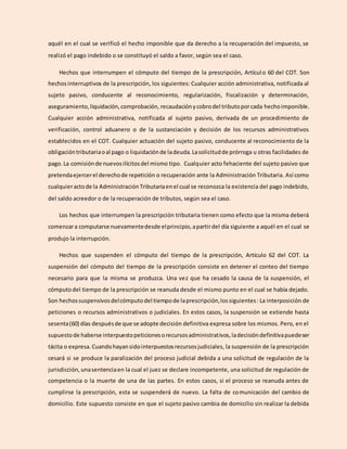 aquél en el cual se verificó el hecho imponible que da derecho a la recuperación del impuesto, se
realizó el pago indebido o se constituyó el saldo a favor, según sea el caso.
Hechos que interrumpen el cómputo del tiempo de la prescripción, Artículo 60 del COT. Son
hechosinterruptivos de la prescripción, los siguientes: Cualquier acción administrativa, notificada al
sujeto pasivo, conducente al reconocimiento, regularización, fiscalización y determinación,
aseguramiento,liquidación,comprobación, recaudaciónycobrodel tributoporcada hechoimponible.
Cualquier acción administrativa, notificada al sujeto pasivo, derivada de un procedimiento de
verificación, control aduanero o de la sustanciación y decisión de los recursos administrativos
establecidos en el COT. Cualquier actuación del sujeto pasivo, conducente al reconocimiento de la
obligacióntributariaoal pago o liquidaciónde ladeuda.Lasolicitudde prórroga u otras facilidades de
pago.La comisiónde nuevosilícitosdel mismo tipo. Cualquier acto fehaciente del sujeto pasivo que
pretendaejercerel derechode repetición o recuperación ante la Administración Tributaria. Así como
cualquieractode la AdministraciónTributariaenel cual se reconozca la existencia del pago indebido,
del saldo acreedor o de la recuperación de tributos, según sea el caso.
Los hechos que interrumpen la prescripción tributaria tienen como efecto que la misma deberá
comenzara computarse nuevamentedesde elprincipio,apartirdel día siguiente a aquél en el cual se
produjo la interrupción.
Hechos que suspenden el cómputo del tiempo de la prescripción, Artículo 62 del COT. La
suspensión del cómputo del tiempo de la prescripción consiste en detener el conteo del tiempo
necesario para que la misma se produzca. Una vez que ha cesado la causa de la suspensión, el
cómputodel tiempo de la prescripción se reanuda desde el mismo punto en el cual se había dejado.
Son hechossuspensivosdelcómputodel tiempode laprescripción,lossiguientes: La interposición de
peticiones o recursos administrativos o judiciales. En estos casos, la suspensión se extiende hasta
sesenta(60) días despuésde que se adopte decisión definitiva expresa sobre los mismos. Pero, en el
supuestode haberse interpuestopeticionesorecursosadministrativos,ladecisióndefinitivapuedeser
tácita o expresa.Cuandohayansidointerpuestosrecursosjudiciales, la suspensión de la prescripción
cesará si se produce la paralización del proceso judicial debida a una solicitud de regulación de la
jurisdicción, unasentenciaen la cual el juez se declare incompetente, una solicitud de regulación de
competencia o la muerte de una de las partes. En estos casos, si el proceso se reanuda antes de
cumplirse la prescripción, esta se suspenderá de nuevo. La falta de comunicación del cambio de
domicilio. Este supuesto consiste en que el sujeto pasivo cambia de domicilio sin realizar la debida
 
