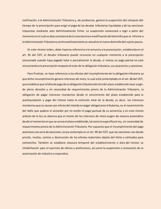 notificación a la Administración Tributaria y, de producirse, genera la suspensión del cómputo del
tiempo de la prescripción para exigir el pago de las deudas tributarias liquidadas y de las sanciones
impuestas mediante acto definitivamente firme. La suspensión comenzará a regir a partir del
momentoenel cual se deje constanciade la inexistenciaomodificacióndel domicilioque se informe a
la AdministraciónTributariaycontinuaráhastatantose actualice el nuevodomiciliodel sujeto pasivo.
En este mismo orden, debe hacerse referencia a la renuncia a la prescripción, establecida en el
art. 65 del COT, el deudor tributario puede renunciar en cualquier momento a la prescripción
consumada cuando haya pagado total o parcialmente la deuda, si realiza un pago parcial no está
renunciandoala prescripciónrespectoal resto de la obligación tributaria, sus accesorios y sanciones.
Para finalizar, se hace referencia a los efectos del incumplimiento de la obligación tributaria ya
que dicho incumplimiento genera intereses de mora, lo cual está contemplado en el art. 66 del COT,
que establece que lafaltade pagode la obligacióntributariadentrodel plazo establecido hace surgir,
de pleno derecho y sin necesidad de requerimiento previo de la Administración Tributaria, la
obligación de pagar intereses moratorios desde el vencimiento del plazo establecido para la
autoliquidación y pago del tributo hasta la extinción total de la deuda, es decir, los intereses
moratoriosque se causan por efectodel retardoenpagar obligacionestributarias,es el resarcimiento
del daño que padece el acreedor por no recibir el pago puntual de su acreencia; y en este mismo
artículo de la ley se observa que el monto de los intereses de mora surgen de manera automática
desde el momentoenque se venzael plazoestablecido,tal comoloespecificala ley, sin necesidad de
requerimiento previo de la Administración Tributaria. Por supuesto que el incumplimiento del pago
acarreará una serie de sanciones,laLey contempla en el art. 90 del COT, que las sanciones van desde
prisión, multas, comiso y destrucción de los efectos materiales objeto del ilícito o utilizados para
cometerlos. También se establece clausura temporal del establecimiento o área del mismo. La
inhabilitación para el ejercicio de oficios y profesiones, así como la suspensión o revocación de la
autorización de industria o expendios.
 