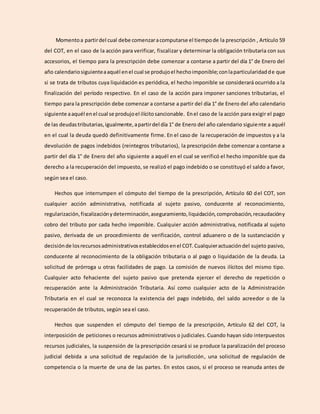 Momentoa partirdel cual debe comenzaracomputarse el tiempode la prescripción , Artículo 59
del COT, en el caso de la acción para verificar, fiscalizar y determinar la obligación tributaria con sus
accesorios, el tiempo para la prescripción debe comenzar a contarse a partir del día 1° de Enero del
año calendariosiguienteaaquél enel cual se produjoel hechoimponible;conlaparticularidadde que
si se trata de tributos cuya liquidación es periódica, el hecho imponible se considerará ocurrido a la
finalización del período respectivo. En el caso de la acción para imponer sanciones tributarias, el
tiempo para la prescripción debe comenzar a contarse a partir del día 1° de Enero del año calendario
siguiente aaquél enel cual se produjoel ilícitosancionable. Enel caso de la acción para exigir el pago
de las deudastributarias,igualmente,apartirdel día 1° de Enero del año calendario siguiente a aquél
en el cual la deuda quedó definitivamente firme. En el caso de la recuperación de impuestos y a la
devolución de pagos indebidos (reintegros tributarios), la prescripción debe comenzar a contarse a
partir del día 1° de Enero del año siguiente a aquél en el cual se verificó el hecho imponible que da
derecho a la recuperación del impuesto, se realizó el pago indebido o se constituyó el saldo a favor,
según sea el caso.
Hechos que interrumpen el cómputo del tiempo de la prescripción, Artículo 60 del COT, son
cualquier acción administrativa, notificada al sujeto pasivo, conducente al reconocimiento,
regularización,fiscalizaciónydeterminación,aseguramiento,liquidación,comprobación,recaudacióny
cobro del tributo por cada hecho imponible. Cualquier acción administrativa, notificada al sujeto
pasivo, derivada de un procedimiento de verificación, control aduanero o de la sustanciación y
decisiónde losrecursosadministrativosestablecidosenel COT.Cualquieractuacióndel sujeto pasivo,
conducente al reconocimiento de la obligación tributaria o al pago o liquidación de la deuda. La
solicitud de prórroga u otras facilidades de pago. La comisión de nuevos ilícitos del mismo tipo.
Cualquier acto fehaciente del sujeto pasivo que pretenda ejercer el derecho de repetición o
recuperación ante la Administración Tributaria. Así como cualquier acto de la Administración
Tributaria en el cual se reconozca la existencia del pago indebido, del saldo acreedor o de la
recuperación de tributos, según sea el caso.
Hechos que suspenden el cómputo del tiempo de la prescripción, Artículo 62 del COT, la
interposición de peticiones o recursos administrativos o judiciales. Cuando hayan sido interpuestos
recursos judiciales, la suspensión de la prescripción cesará si se produce la paralización del proceso
judicial debida a una solicitud de regulación de la jurisdicción, una solicitud de regulación de
competencia o la muerte de una de las partes. En estos casos, si el proceso se reanuda antes de
 