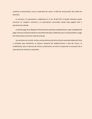 cumplirse la prescripción, esta se suspenderá de nuevo. La falta de comunicación del cambio de
domicilio.
La renuncia a la prescripción, establecida en el art. 65 del COT, el deudor tributario puede
renunciar en cualquier momento a la prescripción consumada cuando haya pagado total o
parcialmente la deuda.
La faltade pago de la obligacióntributariadentrodel plazoestablecidohace surgir laobligaciónde
pagar interesesmoratoriosdesde el vencimientodel plazo establecido para la autoliquidación y pago
del tributo hasta la extinción total de la deuda.
Las sanciones son:prisión,multas,comisoydestrucciónde losefectosmaterialesobjetodel ilícito
o utilizados para cometerlos, la clausura temporal del establecimiento o área del mismo. La
inhabilitación para el ejercicio de oficios y profesiones, así como la suspensión o revocación de la
autorización de industria o expendios.
 