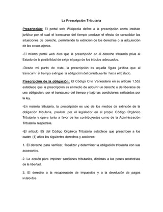 La Prescripción Tributaria
Prescripción: El portal web Wikipedia define a la prescripción como instituto
jurídico por el cual el transcurso del tiempo produce el efecto de consolidar las
situaciones de derecho, permitiendo la extinción de los derechos o la adquisición
de las cosas ajenas.
-El mismo portal web dice que la prescripción en el derecho tributario priva al
Estado de la posibilidad de exigir el pago de los tributos adecuados.
-Desde mi punto de vista, la prescripción es aquella figura jurídica que al
transcurrir el tiempo extingue la obligación del contribuyente hacia el Estado.
Prescripción de la obligación: El Código Civil Venezolano en su artículo 1.552
establece que la prescripción es el medio de adquirir un derecho o de liberarse de
una obligación, por el transcurso del tiempo y bajo las condiciones señaladas por
la ley.
-En materia tributaria, la prescripción es uno de los medios de extinción de la
obligación tributaria, prevista por el legislador en el propio Código Orgánico
Tributario y opera tanto a favor de los contribuyentes como de la Administración
Tributaria respectiva.
-El artículo 55 del Código Orgánico Tributario establece que prescriben a los
cuatro (4) años los siguientes derechos y acciones:
1. El derecho para verificar, fiscalizar y determinar la obligación tributaria con sus
accesorios.
2. La acción para imponer sanciones tributarias, distintas a las penas restrictivas
de la libertad.
3. El derecho a la recuperación de impuestos y a la devolución de pagos
indebidos.
 