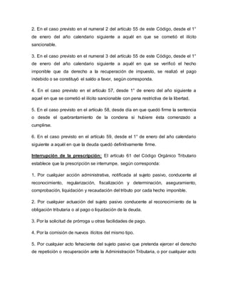 2. En el caso previsto en el numeral 2 del artículo 55 de este Código, desde el 1°
de enero del año calendario siguiente a aquél en que se cometió el ilícito
sancionable.
3. En el caso previsto en el numeral 3 del artículo 55 de este Código, desde el 1°
de enero del año calendario siguiente a aquél en que se verificó el hecho
imponible que da derecho a la recuperación de impuesto, se realizó el pago
indebido o se constituyó el saldo a favor, según corresponda.
4. En el caso previsto en el artículo 57, desde 1° de enero del año siguiente a
aquel en que se cometió el ilícito sancionable con pena restrictiva de la libertad.
5. En el caso previsto en el artículo 58, desde día en que quedó firme la sentencia
o desde el quebrantamiento de la condena si hubiere ésta comenzado a
cumplirse.
6. En el caso previsto en el artículo 59, desde el 1° de enero del año calendario
siguiente a aquél en que la deuda quedó definitivamente firme.
Interrupción de la prescripción: El artículo 61 del Código Orgánico Tributario
establece que la prescripción se interrumpe, según corresponda:
1. Por cualquier acción administrativa, notificada al sujeto pasivo, conducente al
reconocimiento, regularización, fiscalización y determinación, aseguramiento,
comprobación, liquidación y recaudación del tributo por cada hecho imponible.
2. Por cualquier actuación del sujeto pasivo conducente al reconocimiento de la
obligación tributaria o al pago o liquidación de la deuda.
3. Por la solicitud de prórroga u otras facilidades de pago.
4. Por la comisión de nuevos ilícitos del mismo tipo.
5. Por cualquier acto fehaciente del sujeto pasivo que pretenda ejercer el derecho
de repetición o recuperación ante la Administración Tributaria, o por cualquier acto
 