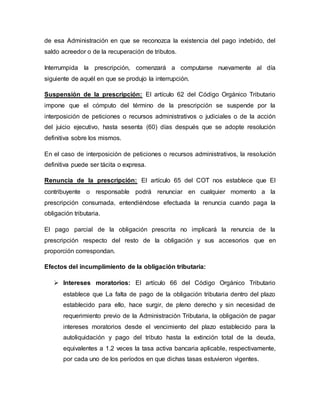 de esa Administración en que se reconozca la existencia del pago indebido, del
saldo acreedor o de la recuperación de tributos.
Interrumpida la prescripción, comenzará a computarse nuevamente al día
siguiente de aquél en que se produjo la interrupción.
Suspensión de la prescripción: El artículo 62 del Código Orgánico Tributario
impone que el cómputo del término de la prescripción se suspende por la
interposición de peticiones o recursos administrativos o judiciales o de la acción
del juicio ejecutivo, hasta sesenta (60) días después que se adopte resolución
definitiva sobre los mismos.
En el caso de interposición de peticiones o recursos administrativos, la resolución
definitiva puede ser tácita o expresa.
Renuncia de la prescripción: El artículo 65 del COT nos establece que El
contribuyente o responsable podrá renunciar en cualquier momento a la
prescripción consumada, entendiéndose efectuada la renuncia cuando paga la
obligación tributaria.
El pago parcial de la obligación prescrita no implicará la renuncia de la
prescripción respecto del resto de la obligación y sus accesorios que en
proporción correspondan.
Efectos del incumplimiento de la obligación tributaria:
 Intereses moratorios: El artículo 66 del Código Orgánico Tributario
establece que La falta de pago de la obligación tributaria dentro del plazo
establecido para ello, hace surgir, de pleno derecho y sin necesidad de
requerimiento previo de la Administración Tributaria, la obligación de pagar
intereses moratorios desde el vencimiento del plazo establecido para la
autoliquidación y pago del tributo hasta la extinción total de la deuda,
equivalentes a 1.2 veces la tasa activa bancaria aplicable, respectivamente,
por cada uno de los períodos en que dichas tasas estuvieron vigentes.
 