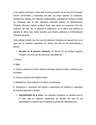A los efectos indicados, la tasa será la activa promedio de los seis (6) principales
bancos comerciales y universales del país con mayor volumen de depósitos,
excluidas las carteras con intereses preferenciales, calculada por el Banco Central
de Venezuela para el mes calendario inmediato anterior. La Administración
Tributaria Nacional deberá publicar dicha tasa dentro los primeros (10) días
continuos del mes. De no efectuar la publicación en el lapso aquí previsto se
aplicará la última tasa activa bancaria que hubiera publicado la Administración
Tributaria Nacional.
-Este artículo también nos dice que los intereses moratorios se causarán aun en el
caso que se hubieren suspendido los efectos del acto en vía administrativa o
judicial.
 Sanción en el derecho tributario: El artículo 94 del Código Orgánico
Tributario nos dice que las sanciones aplicables son:
1. Prisión.
2. Multa.
3. Comiso y destrucción de los efectos materiales objeto del ilícito o utilizados para
cometerlo.
4. Clausura temporal del establecimiento.
5. Inhabilitación para el ejercicio de oficios y profesiones.
6. Suspensión o revocación del registro y autorización de industrias y expendios
de especies gravadas y fiscales.
 Automaticidad de la mora: Los intereses moratorios se causaran aun en
el caso que se hubieren suspendido los efectos del acto en vía
administrativa o judicial, así lo establece el portal web slideshare.com.
 