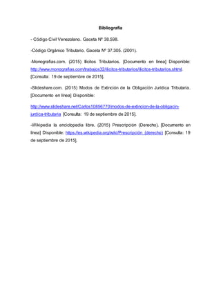 Bibliografía
- Código Civil Venezolano. Gaceta Nº 38.598.
-Código Orgánico Tributario. Gaceta Nº 37.305. (2001).
-Monografias.com. (2015) Ilícitos Tributarios. [Documento en línea] Disponible:
http://www.monografias.com/trabajos32/ilicitos-tributarios/ilicitos-tributarios.shtml.
[Consulta: 19 de septiembre de 2015].
-Slideshare.com. (2015) Modos de Extinción de la Obligación Jurídica Tributaria.
[Documento en línea] Disponible:
http://www.slideshare.net/Carlos10856770/modos-de-extincion-de-la-obligacin-
jurdica-tributaria [Consulta: 19 de septiembre de 2015].
-Wikipedia la enciclopedia libre. (2015) Prescripción (Derecho). [Documento en
línea] Disponible: https://es.wikipedia.org/wiki/Prescripción_(derecho) [Consulta: 19
de septiembre de 2015].
 