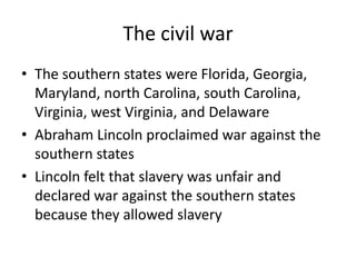 The civil warThe southern states were Florida, Georgia, Maryland, north Carolina, south Carolina, Virginia, west Virginia, and DelawareAbraham Lincoln proclaimed war against the southern statesLincoln felt that slavery was unfair and declared war against the southern states because they allowed slavery