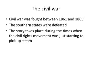 The civil warCivil war was fought between 1861 and 1865The southern states were defeatedThe story takes place during the times when the civil rights movement was just starting to pick up steam