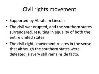 Civil rights movementSupported by Abraham LincolnThe civil war erupted, and the southern states surrendered, resulting in equality of both the entire united statesThe civil rights movement relates in the sense that although the southern states were defeated, slavery still remains de facto. 