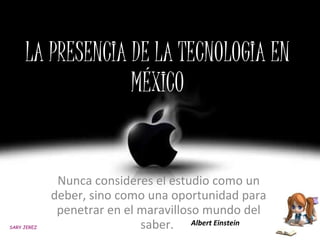 LA PRESENCIA DE LA TECNOLOGIA EN MÉXICO Nunca consideres el estudio como un deber, sino como una oportunidad para penetrar en el maravilloso mundo del saber.  Albert Einstein SARY JEREZ 